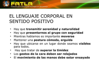 EL LENGUAJE CORPORAL EN SENTIDO POSITIVO Hay que  transmitir serenidad y naturalidad   Hay que  presentarnos al grupo con seguridad   Mientras hablamos es importante  moverse  Mantener una  postura cómoda, erguida   Hay que ubicarse en un lugar donde seamos  visibles  para todos. Hay que tratar de  superar la timidez   Los  gestos de la cara deben ser relajados   El  movimiento de las manos debe estar ensayado 