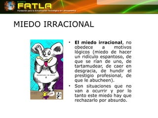 MIEDO IRRACIONAL El miedo irracional , no obedece a motivos lógicos (miedo de hacer un ridículo espantoso, de que se rían de uno, de tartamudear, de caer en desgracia, de hundir el prestigio profesional, de que le abucheen).  Son situaciones que no van a ocurrir y por lo tanto este miedo hay que rechazarlo por absurdo.  