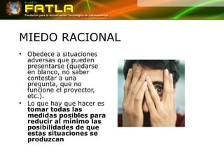 MIEDO RACIONAL Obedece a situaciones adversas que pueden presentarse (quedarse en blanco, no saber contestar a una pregunta, que no funcione el proyector, etc.). Lo que hay que hacer es  tomar todas las medidas posibles para reducir al mínimo las posibilidades de que estas situaciones se produzcan 