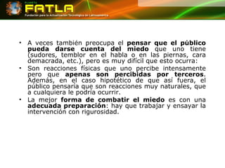 A veces también preocupa el  pensar que el público pueda darse cuenta del miedo  que uno tiene (sudores, temblor en el habla o en las piernas, cara demacrada, etc.), pero es muy difícil que esto ocurra:  Son reacciones físicas que uno percibe intensamente pero que  apenas son percibidas por terceros . Además, en el caso hipotético de que así fuera, el público pensaría que son reacciones muy naturales, que a cualquiera le podría ocurrir.  La mejor  forma de combatir el miedo  es con una  adecuada preparación : hay que trabajar y ensayar la intervención con rigurosidad.   