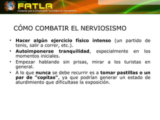 CÓMO COMBATIR EL NERVIOSISMO Hacer algún ejercicio físico intenso  (un partido de tenis, salir a correr, etc.).  Autoimponerse tranquilidad , especialmente en los momentos iniciales.  Empezar hablando sin prisas, mirar a los turistas en general.  A lo que  nunca  se debe recurrir es a  tomar pastillas o un par de "copitas" , ya que podrían generar un estado de aturdimiento que dificultase la exposición.  