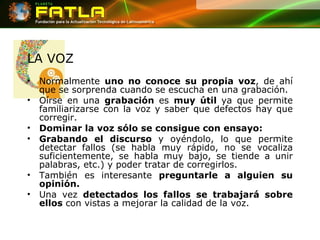 LA VOZ Normalmente  uno no conoce su propia voz , de ahí que se sorprenda cuando se escucha en una grabación.  Oírse en una  grabación  es  muy útil  ya que permite familiarizarse con la voz y saber que defectos hay que corregir.  Dominar la voz sólo se consigue con ensayo:  Grabando el discurso  y oyéndolo, lo que permite detectar fallos (se habla muy rápido, no se vocaliza suficientemente, se habla muy bajo, se tiende a unir palabras, etc.) y poder tratar de corregirlos.  También es interesante  preguntarle a alguien su opinión.   Una vez  detectados los fallos   se trabajará sobre ellos  con vistas a mejorar la calidad de la voz.  