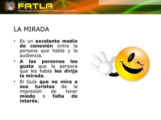 LA MIRADA Es un  excelente medio de conexión  entre la persona que habla y la audiencia.  A las personas les gusta  que la persona que les habla  les dirija la mirada .  El Guía  que no mira a sus turistas  da la impresión de tener  miedo  o  falta de interés.   