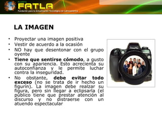 LA IMAGEN Proyectar una imagen positiva Vestir de acuerdo a la ocasión NO hay que desentonar con el grupo oyente Tiene que sentirse cómodo , a gusto con su apariencia. Esto acrecienta su autoconfianza y le permite luchar contra la inseguridad.  No obstante,  debe evitar todo exceso  (no se trata de ir hecho un figurín). La imagen debe realzar su figura, pero sin llegar a eclipsarla (el público tiene que prestar atención al discurso y no distraerse con un atuendo espectacular 