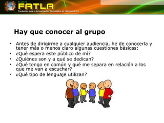 Hay que conocer al grupo Antes de dirigirme a cualquier audiencia, he de conocerla y tener más o menos claro algunas cuestiones básicas: ¿Qué espera este público de mí? ¿Quiénes son y a qué se dedican? ¿Qué tengo en común y qué me separa en relación a los que me van a escuchar? ¿Qué tipo de lenguaje utilizan? 