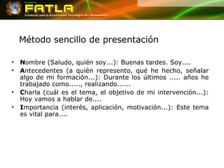 Método sencillo de presentación N ombre (Saludo, quién soy...): Buenas tardes. Soy.... A ntecedentes (a quién represento, qué he hecho, señalar algo de mi formación...): Durante los últimos ..... años he trabajado como....., realizando...... C harla (cuál es el tema, el objetivo de mi intervención...): Hoy vamos a hablar de.... I mportancia (interés, aplicación, motivación...): Este tema es vital para.... 