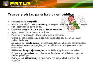 Trucos y pistas para hablar en público Desarrolla la  empatía Alíate con el público,  créete  que lo que tienes que contar puede ser interesante para ellos.  Clarifica la  estructura de tu intervención :  Apertura o comienzo con ánimo Cuerpo o desarrollo: idea principal o eslogan. Cierre o conclusión: que seamos recordados, dejar un buen sabor de boca. Apóyate en  evidencias  -muestras, datos, objetos, testimonios, demostraciones, analogías, estadísticas- no simplemente con opiniones. Utiliza un  lenguaje simple , adaptado a quien te escucha.. Emplea  preguntas  para hacer reflexionar al público y que se sienta partícipe. Maneja los  silencios , te dan poder y autoridad, captan la atención. 