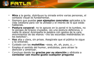 Mira  a la gente, distribuye tu mirada entre varias personas, el contacto visual es fundamental.  Siempre que puedas  pon ejemplos concretos  aplicados a la vida cotidiana para ver la utilidad y el interés de lo que estás hablando. Postura corporal : no te apoyes en la pared ni te tumbes, no te pongas de brazos cruzados, ¡es una postura defensiva, y nadie te ataca! Acompaña la palabra con gestos de la cara, movimientos de las manos –¡no las escondas metiéndolas en los bolsillos!-. Voz  alta y clara, sin prisas. Asegúrate que el público te sigue y te entiende. Cuidado con las  muletillas  –osea, eh, ah, pues, y...- Emplea el sentido del humor, anécdotas, para atraer la atención y amenizar. Concluye dando las  gracias por su atención  y ofrécete a  contestar con mucho gusto cualquier pregunta 