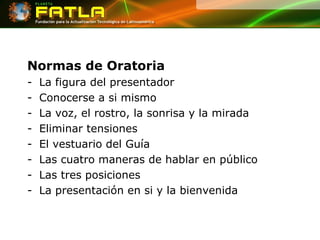 Normas de Oratoria La figura del presentador Conocerse a si mismo La voz, el rostro, la sonrisa y la mirada Eliminar tensiones El vestuario del Guía Las cuatro maneras de hablar en público Las tres posiciones La presentación en si y la bienvenida 