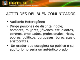 ACTITUDES DEL BUEN COMUNICADOR Auditorio Heterogéneo Dirige personas de distinta índole; hombres, mujeres, jóvenes, estudiantes, obreros, empleados, profesionales, ricos, pobres, políticos, burgueses, burócratas o aristócratas. Un orador que escogiera su público o su auditorio no sería un auténtico orador 