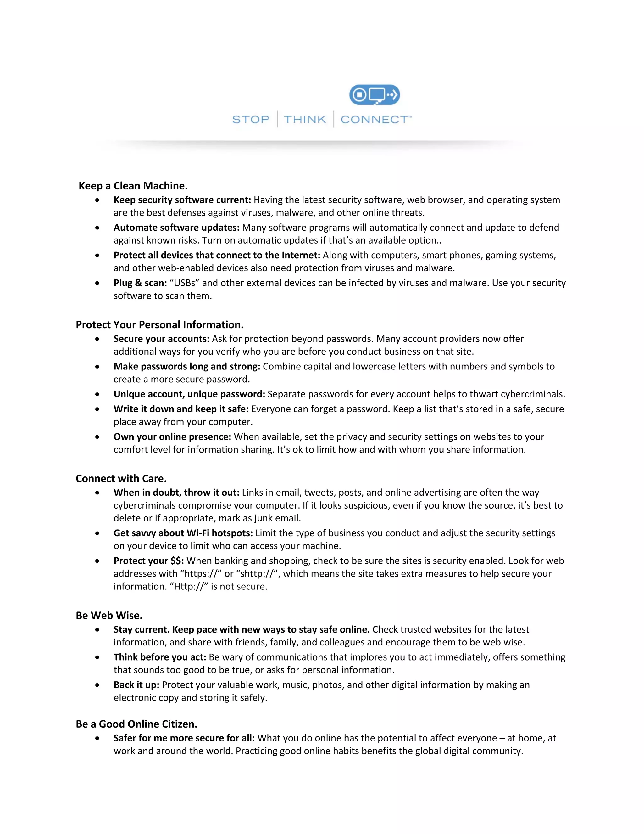  

 

 Keep a Clean Machine.  






Keep security software current: Having the latest security software, web browser, and operating system 
are the best defenses against viruses, malware, and other online threats.  
Automate software updates: Many software programs will automatically connect and update to defend 
against known risks. Turn on automatic updates if that’s an available option..  
Protect all devices that connect to the Internet: Along with computers, smart phones, gaming systems, 
and other web‐enabled devices also need protection from viruses and malware.  
Plug & scan: “USBs” and other external devices can be infected by viruses and malware. Use your security 
software to scan them.  

 
Protect Your Personal Information.  






Secure your accounts: Ask for protection beyond passwords. Many account providers now offer 
additional ways for you verify who you are before you conduct business on that site.  
Make passwords long and strong: Combine capital and lowercase letters with numbers and symbols to 
create a more secure password.  
Unique account, unique password: Separate passwords for every account helps to thwart cybercriminals.  
Write it down and keep it safe: Everyone can forget a password. Keep a list that’s stored in a safe, secure 
place away from your computer.  
Own your online presence: When available, set the privacy and security settings on websites to your 
comfort level for information sharing. It’s ok to limit how and with whom you share information. 

 
Connect with Care.  





When in doubt, throw it out: Links in email, tweets, posts, and online advertising are often the way 
cybercriminals compromise your computer. If it looks suspicious, even if you know the source, it’s best to 
delete or if appropriate, mark as junk email.  
Get savvy about Wi‐Fi hotspots: Limit the type of business you conduct and adjust the security settings 
on your device to limit who can access your machine.  
Protect your $$: When banking and shopping, check to be sure the sites is security enabled. Look for web 
addresses with “https://” or “shttp://”, which means the site takes extra measures to help secure your 
information. “Http://” is not secure.  

 
Be Web Wise.  




Stay current. Keep pace with new ways to stay safe online. Check trusted websites for the latest 
information, and share with friends, family, and colleagues and encourage them to be web wise.  
Think before you act: Be wary of communications that implores you to act immediately, offers something 
that sounds too good to be true, or asks for personal information.  
Back it up: Protect your valuable work, music, photos, and other digital information by making an 
electronic copy and storing it safely.  
 

Be a Good Online Citizen.  


 

Safer for me more secure for all: What you do online has the potential to affect everyone – at home, at 
work and around the world. Practicing good online habits benefits the global digital community.  

 