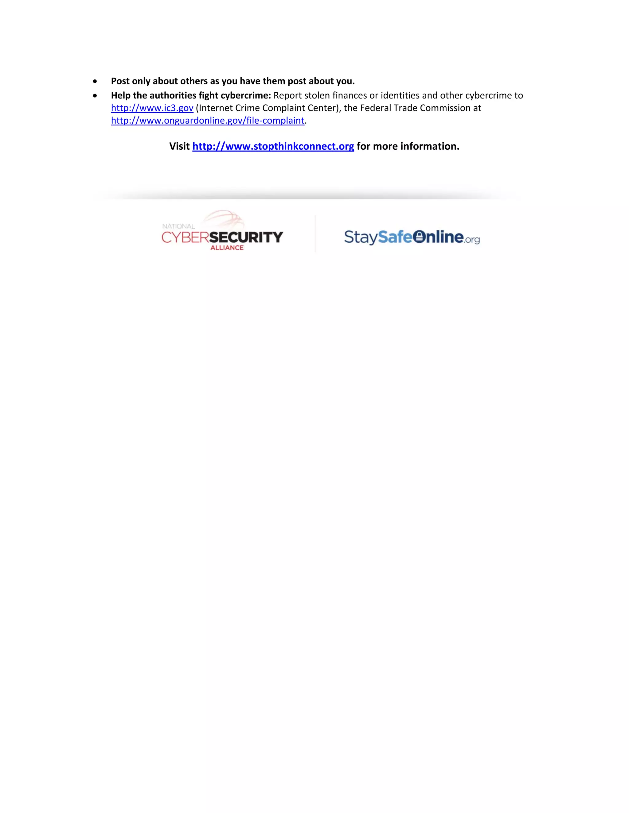  



Post only about others as you have them post about you.  
Help the authorities fight cybercrime: Report stolen finances or identities and other cybercrime to 
http://www.ic3.gov (Internet Crime Complaint Center), the Federal Trade Commission at 
http://www.onguardonline.gov/file‐complaint. 

 

Visit http://www.stopthinkconnect.org for more information. 

 

 

 