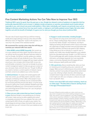 © Copyright 2012 Percussion Software, Inc. percussion.com
TIP SHEET
The new rules of search require that you shift from thinking
merely about page rankings to how you drive inbound traffic.
While the notion of “Page One” results is still important, it is
now only in the context of the individual searcher.
We recommend five concrete action steps that will help you
maximize your inbound traffic from search:
1. Write MORE content MORE frequently. Get content up
on to your website and other digital channels as fast as you
can without sacrificing quality. Because freshness matters so
much to Google, the ability to quickly update your website
with quality content will pay dividends to you. More content
means more opportunities to engage with your target audience
around your core concepts, which drives traffic to your site
and ultimately, conversions. If you are not already, try using a
content management system to help you get your content on
your site easier, faster, and with less cost. Though it’s difficult,
you need to maintain a content pipeline of relevant, topical,
and fresh content to be added to your online channels.
2. Add Contributors. To create a full content pipeline with
fresh new content, you will likely need to scale the number
of people contributing content. Often other people on your
team may be willing to contribute, but are constrained either
by not knowing what they should write about, or by the actual
process for getting that content published. Breakthrough these
roadblocks by addressing your communications process and
your technology barriers as fast as you can—you are going to
need everyone’s help!
3. Clean out your stale content that you haven’t touched
in years. Because Google is now penalizing you for having
old content, make sure you’re either updating old content
or completely removing it from your website. Not only is old
content bad for SEO, it’s also not useful to your visitors. You
should always be striving to keep information fresh and up to
date, and when you can’t, remove it from your website as soon
as you can.
Five Content Marketing Actions You Can Take Now to Improve Your SEO
Traditional SEO is gone for good. Over the past year or two, Google has released a series of updates to its algorithm that has
profoundly impacted SEO as we’ve known it. Updates include encryptions on searches, personalized search results tailored
especially to you, and a brand new social media platform. When taken individually, each impacts one particular issue such as
helping to eliminate content farms from top search results, or helping to rank freshly updated content higher. But when taken
together and with the benefit of hindsight, it’s game over for what you thought you knew about traditional SEO.
4. Engage in social communities, including Google+.
Your customers are using social communities, so you should
be too. They’re reading blogs, they’re active on social media
accounts like Twitter, Google+ and Facebook, and they’re
reading and writing user-generated content. Social communities
are a great way to engage and share news and information with
potential customers, and they’re also great for SEO. Keeping
a blog allows you to be an authority on a specific topic or
industry, and it adds many valuable keywords to your website.
And as we discussed previously, Google+ is an SEO home run.
Fill your profile page with useful company information, industry
information and strategic keywords, but most importantly,
create a community of people that will engage with your
brand, raising your search profile even further.
5. Tell a good story. Above everything else, when you have
an interesting and compelling story, your customers will
engage. Make sure you’re delivering your story across multiple
channels, and don’t worry about bringing those visitors back
to your site. Utilizing multiple channels, while keeping a
consistent brand image and story will allow customers to get
a real insight as to who your company is, what you do, and
how it can benefit them.
To learn more about SEO and content marketing, check out
our white paper “The New Rules of Search: Getting Found
in the Age of Personalized Search”.
Percussion Software’s products enable you to take control over your
web content management and content marketing strategies to increase
traffic, drive revenue, improve engagement, and create compelling
online customer experiences. Delivered in a highly usable and affordable
product package, hundreds of leading companies, education institutions,
and government agencies are using Percussion to lower the costs of their
content strategies and gain the flexibility to address “What’s Next” on the
web. Leading customers include Vegas.com, weather.com, AutoTrader.
com, Rentokil, Watchguard Technologies, Lancaster Bible College,
Sunoco, The Commonwealth of Massachusetts, the City of Corpus Christi,
Saba Software, the U.S. General Services Administration, and the U.S.
Department of Health & Human Services.
 