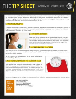 Just like the song says—went the distance, now I’m not gonna stop—you have to remember how you got to this weight and let that motivate
you. “This is why I suggest journaling,” Reames says. “Nothing long—just small notes on your smartphone to discuss how you’re feeling, so
when you’re struggling, you can look back at when you were highly motivated.” Use modern technology to its full advantage, too, and keep
encouraging photos at the ready. “I have a photo of me as a heavy kid,” he says.
5 DITCH THE OLD CLOTHES
“Those pants that no longer fit? Donate them or alter them,” Reames says. “Keeping them around just gives you an exit route.” Make sure to
bring this mindset to anything else that doesn’t fit in your new life. Maybe football on Sunday always meant a six-pack of beer and potato
chips. Swap those out for one beer and a veggie platter.
6 DON'T SKIP THE WEIGHTS
Cardio might help you shed pounds fast, but to stay in shape—especially as you age—
you need to do total-body strength training. “The amount of muscle you have dictates
your metabolism," Reames says. If you don’t know where to start, grab a session with a
Gold’s Gym personal trainer and get a tutorial on machines and free weights. Many
gyms offer one free session with your membership.
7 PROTECT YOUR NEW ECOSYSTEM
To get where you are now, you probably made some healthy choices, such as scheduling your gym time or making fruit your go-to snack.
“You created an environment of success and that is integral to your health,” Reames explains. And within that you have to allow for a cheat
day and a little personal forgiveness.
“No one is on track all the time, but as long as you stay on track most of the time,
then you’re doing well,” he says.
8 MAKE A WEEKLY DATE WITH THE BATHROOM SCALE
That’s right. Time to get friendly with your former enemy. “Weigh in weekly,” he
advises. “It’s easy to get out of check, so use it as a self-assessment.” If the scale
doesn’t serve up the number you were hoping for, don’t get mad—get even. Use it
as motivator for that week. Maybe you do an extra workout class, or make plans for
a big weekend bike ride. Remember: Your scale never meant to hurt your feelings.
Reames strongly suggests that you read up on the latest health and fitness studies from these sources (some of which he follows on Twitter):
Mayo Clinic (@MayoClinic)
Harvard Health Letter
Tufts Nutrition (@TuftsNutrition)
American Council on Exercise
Centers for Disease Control (@cdcgov)
 