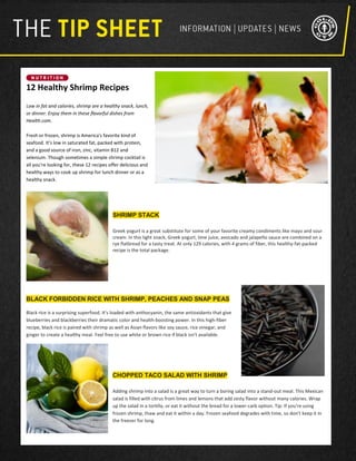 12 Healthy Shrimp Recipes
Low in fat and calories, shrimp are a healthy snack, lunch,
or dinner. Enjoy them in these flavorful dishes from
Health.com.
Fresh or frozen, shrimp is America's favorite kind of
seafood. It’s low in saturated fat, packed with protein,
and a good source of iron, zinc, vitamin B12 and
selenium. Though sometimes a simple shrimp cocktail is
all you’re looking for, these 12 recipes offer delicious and
healthy ways to cook up shrimp for lunch dinner or as a
healthy snack.
SHRIMP STACK
Greek yogurt is a great substitute for some of your favorite creamy condiments like mayo and sour
cream. In this light snack, Greek yogurt, lime juice, avocado and jalapeño sauce are combined on a
rye flatbread for a tasty treat. At only 129 calories, with 4 grams of fiber, this healthy-fat-packed
recipe is the total package.
BLACK FORBIDDEN RICE WITH SHRIMP, PEACHES AND SNAP PEAS
Black rice is a surprising superfood. It's loaded with anthocyanin, the same antioxidants that give
blueberries and blackberries their dramatic color and health-boosting power. In this high-fiber
recipe, black rice is paired with shrimp as well as Asian flavors like soy sauce, rice vinegar, and
ginger to create a healthy meal. Feel free to use white or brown rice if black isn't available.
CHOPPED TACO SALAD WITH SHRIMP
Adding shrimp into a salad is a great way to turn a boring salad into a stand-out meal. This Mexican
salad is filled with citrus from limes and lemons that add zesty flavor without many calories. Wrap
up the salad in a tortilla, or eat it without the bread for a lower-carb option. Tip: If you're using
frozen shrimp, thaw and eat it within a day. Frozen seafood degrades with time, so don't keep it in
the freezer for long.
 