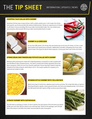 CHOPPED TACO SALAD WITH SHRIMP
Sometimes the best way to enjoy shrimp is with a simple cocktail sauce. In this recipe, five shrimp
and a quarter cup of sauce provide 181 calories of deliciousness. Shrimp are a great source of vitamin
D, with about 3 ounces providing 32% of your daily recommended intake. Plus, the cocktail sauce
uses tomatoes, which provide 20% of your daily recommended vitamin A needs.
SHRIMP A LA GRECQUE
For less than 300 calories, this shrimp, feta and tomato dish can be yours for dinner. It's low in carbs
(only 6 grams) and a good source of protein. Additionally it provides a whopping 22% of your daily
calcium needs. The recipe list calls for dried marjoram, a citrusy spice that's part of the mint family.
STRING BEAN AND FINGERLING POTATO SALAD WITH SHRIMP
Multitask while preparing this simple dish! Fingerling potatoes are beautiful as well as packed with
over 60 different types of phytonutrients. This salad is stocked with healthy ingredients like string
beans and pecans, which are one of our favorite superfoods. Pecans have been linked to lowering
cholesterol from beta-sitosterol, which they're rich in. This recipe is perfect for company as it's
impressive yet simple to make.
SPANISH-STYLE SHRIMP WITH YELLOW RICE
Nearly every type of cuisine has a signature way to serve up shrimp. This simple dish takes on Spanish
flavoring with garlic, paprika, onions, ground turmeric, dry sherry and chopped parsley. In 25 minutes
this 430-calorie dish with 5 grams of fiber can be on your dinner table.
CITRUSY SHRIMP WITH ASPARAGUS
This dish looks as amazing as it tastes. It's low in calories, has only 5 grams of fat and serves up 3 grams
of fiber plus more than half the vitamin K you need each day. Thanks to the asparagus, you'll also get
18% of the vitamin A and 34% of the folate recommended for daily consumption.
 