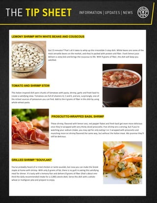 LEMONY SHRIMP WITH WHITE BEANS AND COUSCOUS
Got 15 minutes? That's all it takes to whip up this irresistible 3-step dish. White beans are some of the
most versatile beans on the market, and they're packed with protein and fiber. Fresh lemon juice
delivers a zesty kick and brings the couscous to life. With 9 grams of fiber, this dish will keep you
satisfied.
TOMATO AND SHRIMP STEW
This Italian-inspired dish pairs chunks of tomatoes with pasta, shrimp, garlic and fresh basil to
create a satisfying stew. Tomatoes are full of vitamins A, C and K, and are, surprisingly, one of
the richest sources of potassium you can find. Add to the 4 grams of fiber in this dish by using
whole-wheat pasta.
PROSCIUTTO-WRAPPED BASIL SHRIMP
These shrimp, flavored with lemon zest, red pepper flakes and fresh basil get even more delicious
once they're wrapped with very thinly sliced prosciutto. Five shrimp are a serving, but if you're
watching your sodium intake, you may opt for only eating 1 or 2 wrapped with prosciutto and
munching more on shrimp flavored the same way, but without the Italian meat. We promise they'll
still be delicious.
GRILLED SHRIMP "SOUVLAKI"
You've probably heard of or tried chicken or lamb souvlaki, but now you can make the Greek
staple at home with shrimp. With only 6 grams of fat, there is no guilt in eating this satisfying
meal for dinner. It's tasty with a lemony flair and delivers 8 grams of fiber (that's about one-
third the daily recommended intake for a 2,000 calorie diet). Serve this dish with a whole-
wheat or multigrain pita and prepare to enjoy.
 