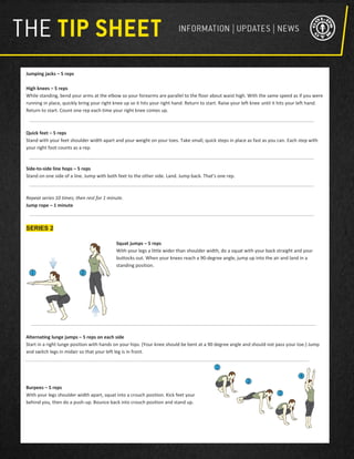 Jumping jacks – 5 reps
High knees – 5 reps
While standing, bend your arms at the elbow so your forearms are parallel to the floor about waist high. With the same speed as if you were
running in place, quickly bring your right knee up so it hits your right hand. Return to start. Raise your left knee until it hits your left hand.
Return to start. Count one rep each time your right knee comes up.
Quick feet – 5 reps
Stand with your feet shoulder width apart and your weight on your toes. Take small, quick steps in place as fast as you can. Each step with
your right foot counts as a rep.
Side-to-side line hops – 5 reps
Stand on one side of a line. Jump with both feet to the other side. Land. Jump back. That’s one rep.
Repeat series 10 times; then rest for 1 minute.
Jump rope – 1 minute
SERIES 2
Squat jumps – 5 reps
With your legs a little wider than shoulder width, do a squat with your back straight and your
buttocks out. When your knees reach a 90-degree angle, jump up into the air and land in a
standing position.
Alternating lunge jumps – 5 reps on each side
Start in a right lunge position with hands on your hips. (Your knee should be bent at a 90 degree angle and should not pass your toe.) Jump
and switch legs in midair so that your left leg is in front.
Burpees – 5 reps
With your legs shoulder width apart, squat into a crouch position. Kick feet your
behind you, then do a push-up. Bounce back into crouch position and stand up.
 