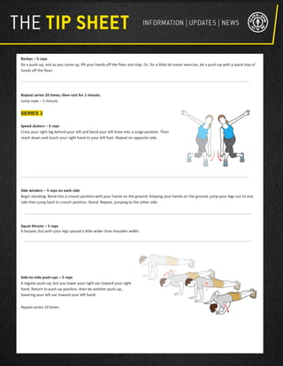Rockys – 5 reps
Do a push-up, and as you come up, lift your hands off the floor and clap. Or, for a little bit easier exercise, do a push-up with a quick hop of
hands off the floor.
Repeat series 10 times; then rest for 1 minute.
Jump rope – 1 minute
SERIES 3
Speed skaters – 5 reps
Cross your right leg behind your left and bend your left knee into a lunge position. Then
reach down and touch your right hand to your left foot. Repeat on opposite side.
Side winders – 5 reps on each side
Begin standing. Bend into a crouch position with your hands on the ground. Keeping your hands on the ground, jump your legs out to one
side then jump back to crouch position. Stand. Repeat, jumping to the other side.
Squat thrusts – 5 reps
A burpee, but with your legs spread a little wider than shoulder width.
Side-to-side push-ups – 5 reps
A regular push-up, but you lower your right ear toward your right
hand. Return to push-up position, then do another push-up,
lowering your left ear toward your left hand.
Repeat series 10 times.
 
