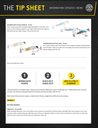 Dumbbell plank triceps kickbacks – 8 reps
Start in push-up position holding hexagon dumbbells on the floor. Do a
push-up, then bring the weight in your right hand toward your right hip
(this will work your right triceps). Then do the left arm.
Dumbbell plank alt front raises – 8 reps
Get in plank position with your hands on the hexagon dumbbells directly below
your shoulders. Raise your right arm out straight, then bring it back down to the
ground. Repeat with the left.
Rest 20 seconds then repeat.
“This one focuses on innovative ways to work your core and your abdominal muscles,” Kimbrough says. “People always think ‘crunches,
crunches,’ but this boot camp goes beyond the standard exercises and adds a little fun too.”
Note: Some of these exercises require a medicine ball. Choose a weight that is difficult but not straining.
SERIES 1
Do 3 total repetitions
High knees – 30 seconds
While standing, bend your arms at the elbow so your forearms are parallel to the floor about waist high. With same speed as if you were
running in place, quickly bring your right knee up so it hits your right hand. Return to start. Raise your left knee until it hits your left hand.
Return to start. Count one rep each time your right knee comes up.
 