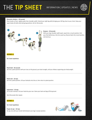 Mountain climbers – 30 seconds
Place hands on floor, slightly wider than shoulder width. Extend your right leg while bringing your left leg close to your chest. Keep your
upper body still while alternating leg positions. Do for 30 seconds.
Burpees – 30 seconds
With your legs shoulder width apart, squat into a crouch position. Kick
your feet behind you, then do a push-up. Bounce back into crouch position
and stand up.
SERIES 2
Do 3 total repetitions
Plank hold – 30 seconds
Get into a plank position with your toes on the ground, your back straight, and your elbows supporting your body weight.
Plank rock – 10 reps
Get into a plank position. Lift your buttocks into the air, then return to plank position.
Supermans – 10 reps
Lie on your stomach. Put your hands by your ears. Raise your back and legs off the ground.
Rest 30 seconds then repeat.
SERIES 3
Do 3 total repetitions
Prayer sit-ups – 10 reps
Sit-ups, but with your hands held between your legs in prayer position.
 