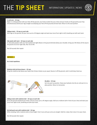 In and outs – 10 reps
Begin in a sitting position with your feet off the ground, your knees tucked into your chest and your hands on the ground by your hips.
Simultaneously extend your legs straight out (keeping your feet off the ground) and lean back. Return to the start position.
Oblique twist – 10 reps on each side
With legs on the ground, lift your torso up to a 45-degree angle and twist your torso from right to left, breathing out with each twist.
Side plank with twist – 10 reps on each side
In side plank position with your feet stacked and right elbow on the ground directly below your shoulder, bring your left elbow all the way to
the ground. Do 10 on right side, then 10 on left.
Rest 30 seconds then repeat.
SERIES 4
Do 3 total repetitions
Medicine ball ab throw-downs – 10 reps
Bring the medicine ball above your head, then throw it down as you squat. Bounce it off the ground, catch it and bring it back up.
Ab pikes – 10 reps
Get into push-up position. Raise your buttocks into the air until you’re in a
pike position. Return to horizontal.
Oblique twist with medicine ball – 10 reps on each side
Sit on the ground and bend your knees, lift your torso up to a 45-degree angle, hold out a medicine ball in front of your chest and twist your
torso from right to left, breathing out with each twist.
Ab hold push-outs with medicine ball – 10 reps
While standing, hold a medicine ball at chest height. Push it out until your arms are straight. Hold for a beat, then return it to your chest.
Rest 30 seconds then repeat.
 