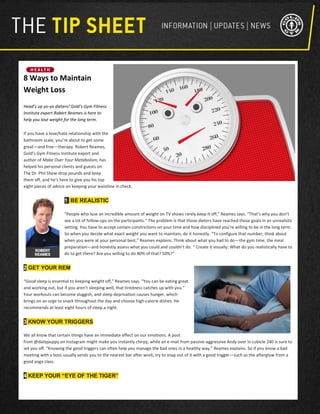 8 Ways to Maintain
Weight Loss
Head’s up yo-yo dieters! Gold’s Gym Fitness
Institute expert Robert Reames is here to
help you lose weight for the long term.
If you have a love/hate relationship with the
bathroom scale, you’re about to get some
great—and free—therapy. Robert Reames,
Gold’s Gym Fitness Institute expert and
author of Make Over Your Metabolism, has
helped his personal clients and guests on
The Dr. Phil Show drop pounds and keep
them off, and he’s here to give you his top
eight pieces of advice on keeping your waistline in check.
1 BE REALISTIC
“People who lose an incredible amount of weight on TV shows rarely keep it off,” Reames says. “That’s why you don’t
see a lot of follow-ups on the participants.” The problem is that those dieters have reached those goals in an unrealistic
setting. You have to accept certain constrictions on your time and how disciplined you’re willing to be in the long term.
So when you decide what exact weight you want to maintain, do it honestly. “To configure that number, think about
when you were at your personal best,” Reames explains. Think about what you had to do—the gym time, the meal
preparation—and honestly assess what you could and couldn’t do. “ Create it visually: What do you realistically have to
do to get there? Are you willing to do 80% of that? 50%?”
2 GET YOUR REM
“Good sleep is essential to keeping weight off,” Reames says. “You can be eating great
and working out, but if you aren’t sleeping well, that tiredness catches up with you.”
Your workouts can become sluggish, and sleep deprivation causes hunger, which
brings on an urge to snack throughout the day and choose high-calorie dishes. He
recommends at least eight hours of sleep a night.
3 KNOW YOUR TRIGGERS
We all know that certain things have an immediate effect on our emotions. A post
from @dailypuppy on Instagram might make you instantly chirpy, while an e-mail from passive-aggressive Andy over in cubicle 240 is sure to
set you off. “Knowing the good triggers can often help you manage the bad ones in a healthy way,” Reames explains. So if you know a bad
meeting with a boss usually sends you to the nearest bar after work, try to snap out of it with a good trigger—such as the afterglow from a
good yoga class.
4 KEEP YOUR “EYE OF THE TIGER”
 
