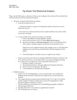 Brian Malone
WRIT 1301, UHCL
Tip Sheet: The Rhetorical Analysis
Please use the following as a reference to focus your reading on the sections of the textbook that
will best help you write your rhetorical analysis:
1. The genre and goal of the rhetorical analysis:
a. From the textbook, IG p. 52:
“…a rhetorical analysis is a genre of writing that explores elements of a text’s
rhetorical context.”
“…the writer uses a rhetorical framework to understand how the context of the
text creates meaning.”
b. To successfully write a rhetorical analysis, you should:
i. Choose an artifact or a news article to analyze.
ii. Answer the questions on IG p. 53 about Rhetorical Context.
iii. Read the description of rhetorical appeals on IG p. 60 and think of how
ethos, pathos, and logos appeals are present in your primary source.
(Page 60 was not assigned with the unit readings, since we will talk about
argument next unit, but you should analyze rhetorical appeals for this
paper).
iv. Find and integrate secondary sources to support your analysis.
c. Prepare your rhetorical analysis by using the RRAWR method in textbook CL pp.
59-62, and if you choose a visual artifact (like a monument, building, painting,
etc.), then p. 63 is excellent, too. Focus especially on the ideas of:
i. Reading “symbols” in the piece
ii. The pyramid of Purpose, Message, (Rhetorical) Appeals, Elements
iii. How to move from summary → analysis
iv. Using templates to develop body paragraphs
2. Helpful resources:
a. IG pp. 57-58: The “Writing Project” section and “tip sheet” are excellent for
thinking about the kinds of questions you might answer in your rhetorical
analysis.
b. The sample rhetorical analysis from textbook IG pp. 55-57, CL pp. 64-69, and the
student samples I will post to BB Learn are great for studying how to link
rhetorical appeals to rhetorical context.
c. The PowerPoints on choosing sources and building paragraphs available or
forthcoming on BB Learn.
d. My office hours! We can schedule an appointment anytime!
e. The Writing Center, as always!
 