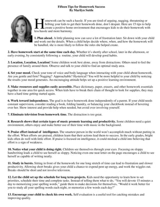 Fifteen Tips for Homework Success
                                                  By Marilyn Suttle




                     H        omework can be such a hassle. If you are tired of arguing, nagging, threatening or
                              bribing your kids to get their homework done, don’t despair. Here are 15 tips to help
                              create a positive home environment that encourages kids to do their homework with
                     less hassle and more harmony.

                     1. Plan ahead. A little planning now can save a lot of frustration later. Sit down with your child
                     and work out the details. When a child helps decide where, when, and how the homework will
                     be handled, she is more likely to follow the rules she helped create.

2. Have homework start at the same time each day. Whether it’s shortly after school, later in the afternoon, or
early evening, by consistently following a routine, your child will develop good habits.

3. Location, Location, Location! Some children work best alone, away from distractions. Others need to feel the
presence of family around them. Observe and talk to your child to find an optimal study area.

4. Set your mood. Check your tone of voice and body language when interacting with your child about homework.
Are you gentle and firm? Nagging? Approachable? Hysterical? You will be more helpful to your child by noticing
the results your mood generates. An encouraging attitude helps set up a positive learning environment.

5. Make resources and supplies easily accessible. Place dictionary, paper, erasers, and other homework essentials
together in one area for quick access. When kids have to break their chain of thought to look for supplies, they may
have a hard time getting started again.

6. Work toward independence. The goal is to have homework done independently of a parent. If your child needs
constant supervision, consider reading a book, folding laundry, or balancing your checkbook instead of hovering
over her. Show interest and provide help when needed, but avoid over involving yourself.

7. Eliminate television from homework time. The distraction is too great.

8. Research shows that certain types of music promote learning and productivity. Some children need a quiet
environment, others enjoy and make better use of their time with music in the background.

9. Praise effort instead of intelligence. The smartest person in the world won’t accomplish much without putting in
the effort. When efforts are praised, children learn that their actions lead them to success. In the early grades, bright
kids often do well with little effort. If praise is focused on intelligence, it could mislead a child into believing that
effort is a sign of weakness.

10. Notice what your child is doing right. Children see themselves through your eyes. Focusing on sloppy
handwriting leads a child to see herself as sloppy. Noticing even one neat letter on the page encourages a child to see
herself as capable of writing neatly.

11. Study in bursts. Sitting in front of the homework for one long stretch of time can lead to frustration and slower
productivity. Allowing short breaks gives your child a chance to expend pent up energy, and work the wiggles out.
Breaks should be short and not involve television.

12. Let the child set up the schedule for long term projects. Kids need the opportunity to learn how to set
priorities, schedule their time and complete tasks. Instead of telling them what to do, “You will devote 15 minutes a
day to memorizing your spelling words,” guide them to make decisions for themselves, “Would it work better for
you to study all your spelling words each night, or memorize a few words each day?”

13. Encourage your child to check his own work. Self evaluation is a useful tool for catching mistakes and
improving quality.
 