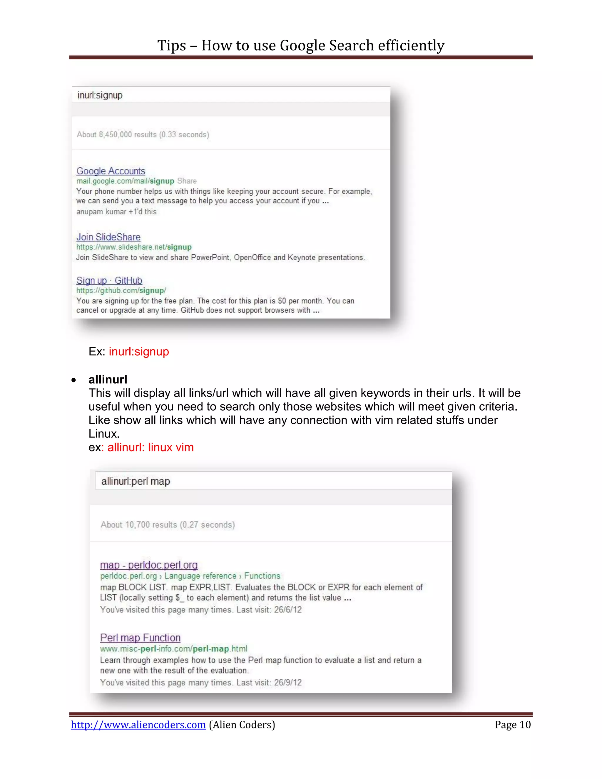 Tips – How to use Google Search efficiently




    Ex: inurl:signup

   allinurl
    This will display all links/url which will have all given keywords in their urls. It will be
    useful when you need to search only those websites which will meet given criteria.
    Like show all links which will have any connection with vim related stuffs under
    Linux.
    ex: allinurl: linux vim




http://www.aliencoders.com (Alien Coders)                                                 Page 10
 