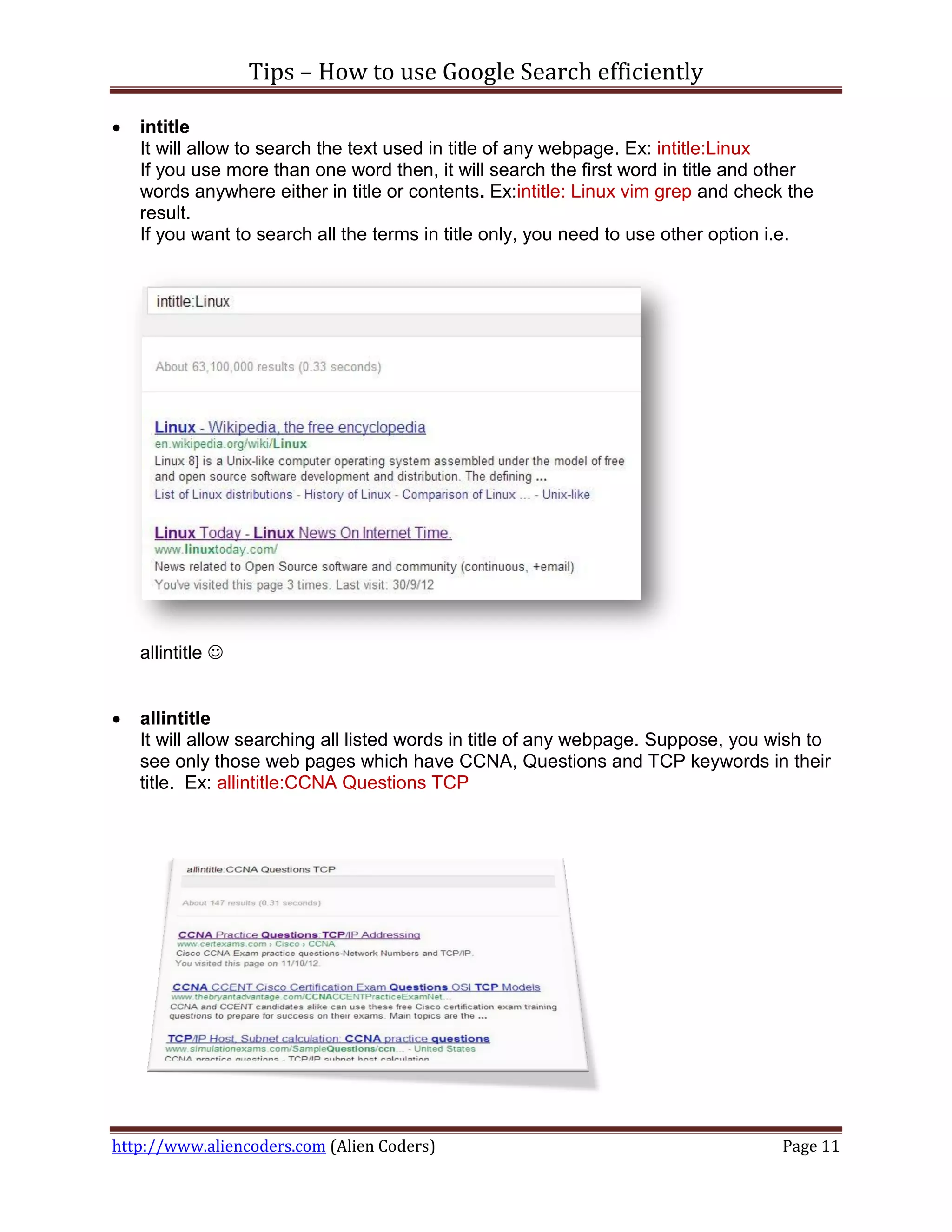 Tips – How to use Google Search efficiently

   intitle
    It will allow to search the text used in title of any webpage. Ex: intitle:Linux
    If you use more than one word then, it will search the first word in title and other
    words anywhere either in title or contents. Ex:intitle: Linux vim grep and check the
    result.
    If you want to search all the terms in title only, you need to use other option i.e.




    allintitle 


   allintitle
    It will allow searching all listed words in title of any webpage. Suppose, you wish to
    see only those web pages which have CCNA, Questions and TCP keywords in their
    title. Ex: allintitle:CCNA Questions TCP




http://www.aliencoders.com (Alien Coders)                                           Page 11
 