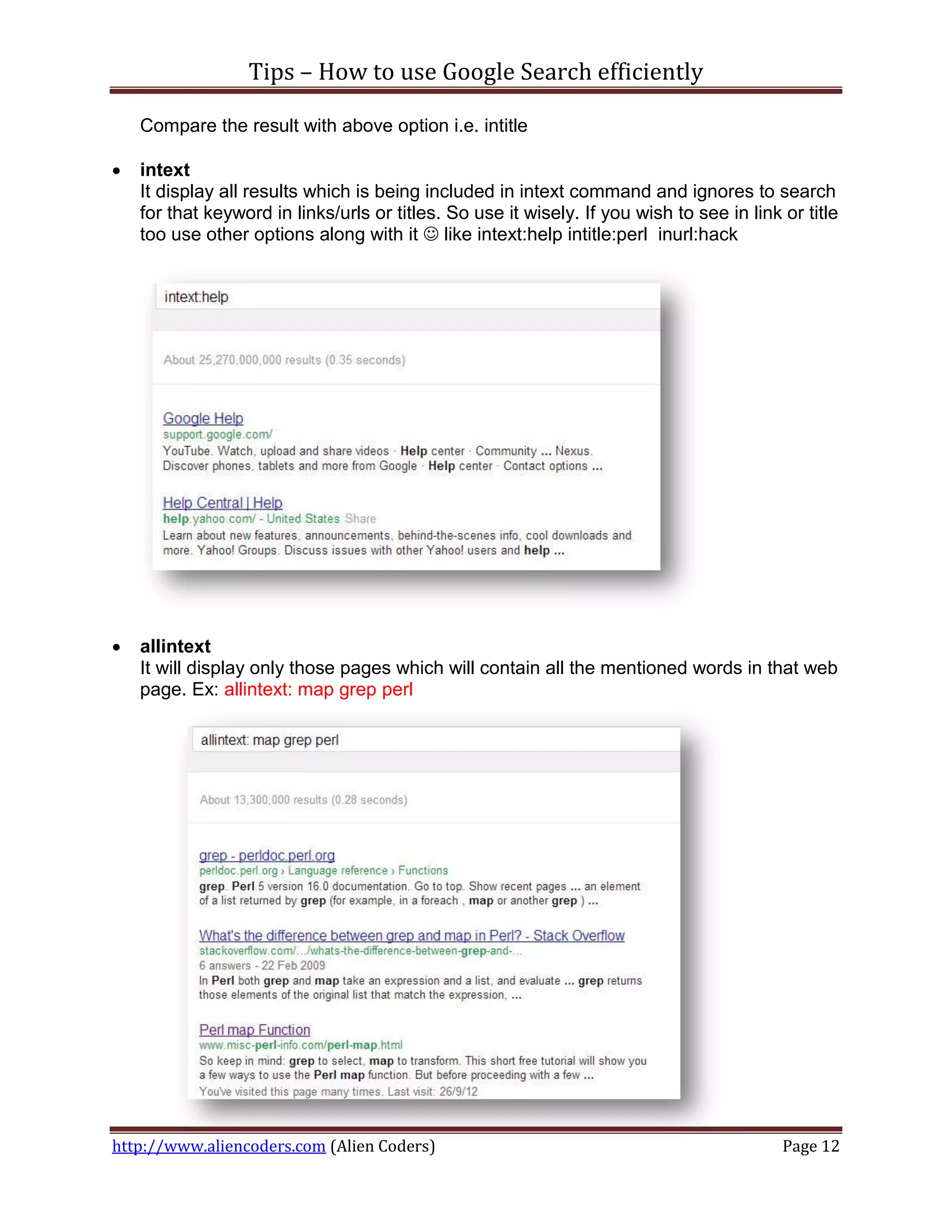 Tips – How to use Google Search efficiently

    Compare the result with above option i.e. intitle

   intext
    It display all results which is being included in intext command and ignores to search
    for that keyword in links/urls or titles. So use it wisely. If you wish to see in link or title
    too use other options along with it  like intext:help intitle:perl inurl:hack




   allintext
    It will display only those pages which will contain all the mentioned words in that web
    page. Ex: allintext: map grep perl




http://www.aliencoders.com (Alien Coders)                                                  Page 12
 