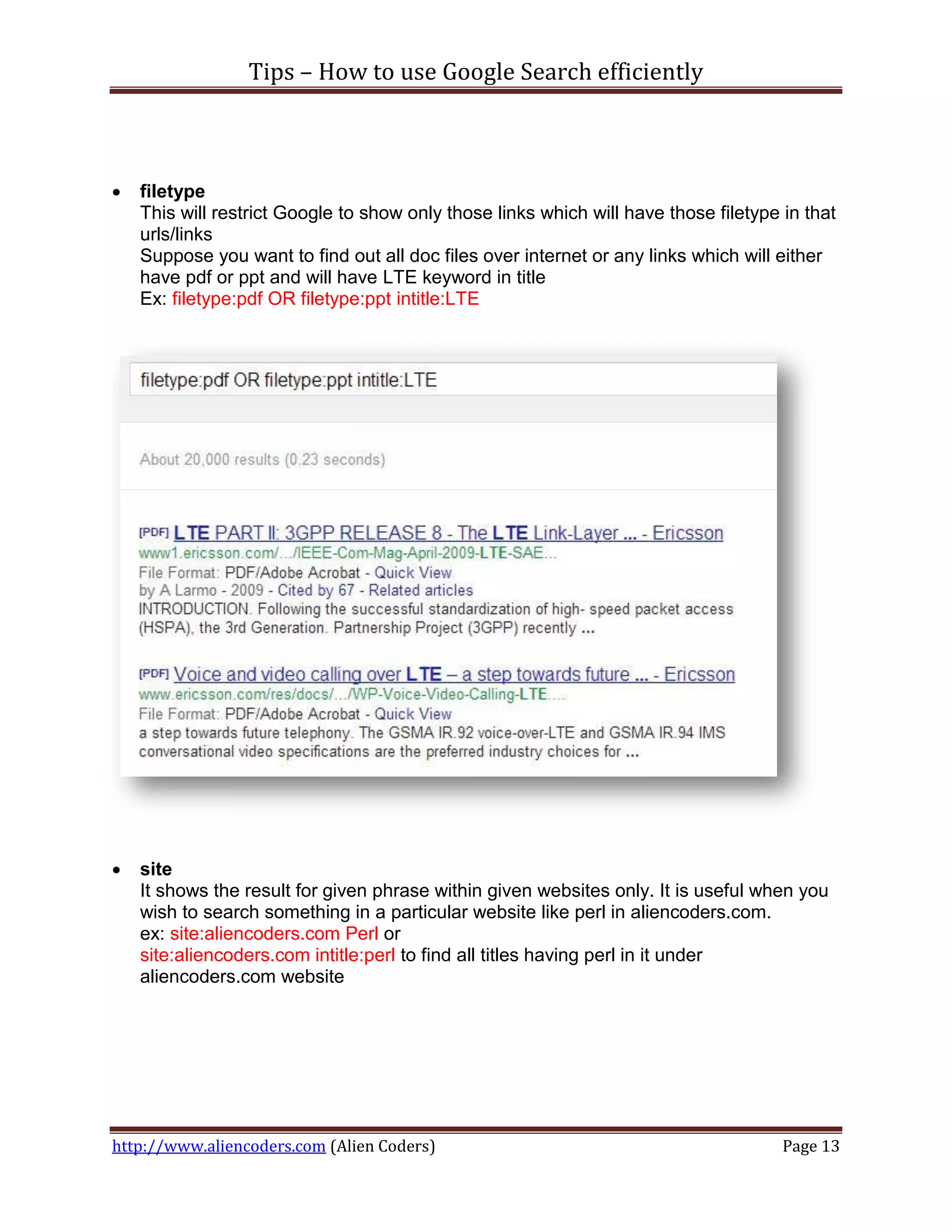 Tips – How to use Google Search efficiently



   filetype
    This will restrict Google to show only those links which will have those filetype in that
    urls/links
    Suppose you want to find out all doc files over internet or any links which will either
    have pdf or ppt and will have LTE keyword in title
    Ex: filetype:pdf OR filetype:ppt intitle:LTE




   site
    It shows the result for given phrase within given websites only. It is useful when you
    wish to search something in a particular website like perl in aliencoders.com.
    ex: site:aliencoders.com Perl or
    site:aliencoders.com intitle:perl to find all titles having perl in it under
    aliencoders.com website




http://www.aliencoders.com (Alien Coders)                                             Page 13
 