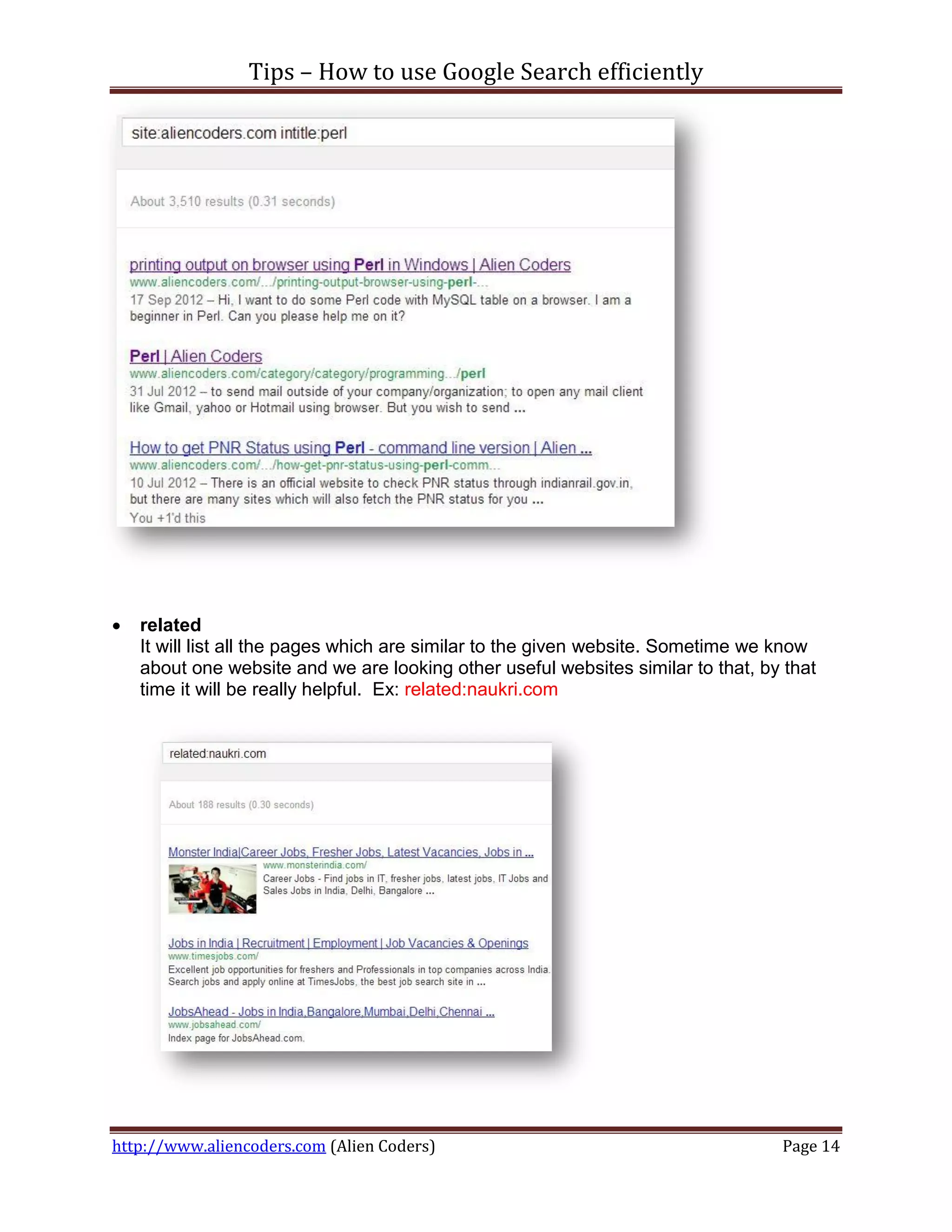 Tips – How to use Google Search efficiently




   related
    It will list all the pages which are similar to the given website. Sometime we know
    about one website and we are looking other useful websites similar to that, by that
    time it will be really helpful. Ex: related:naukri.com




http://www.aliencoders.com (Alien Coders)                                         Page 14
 