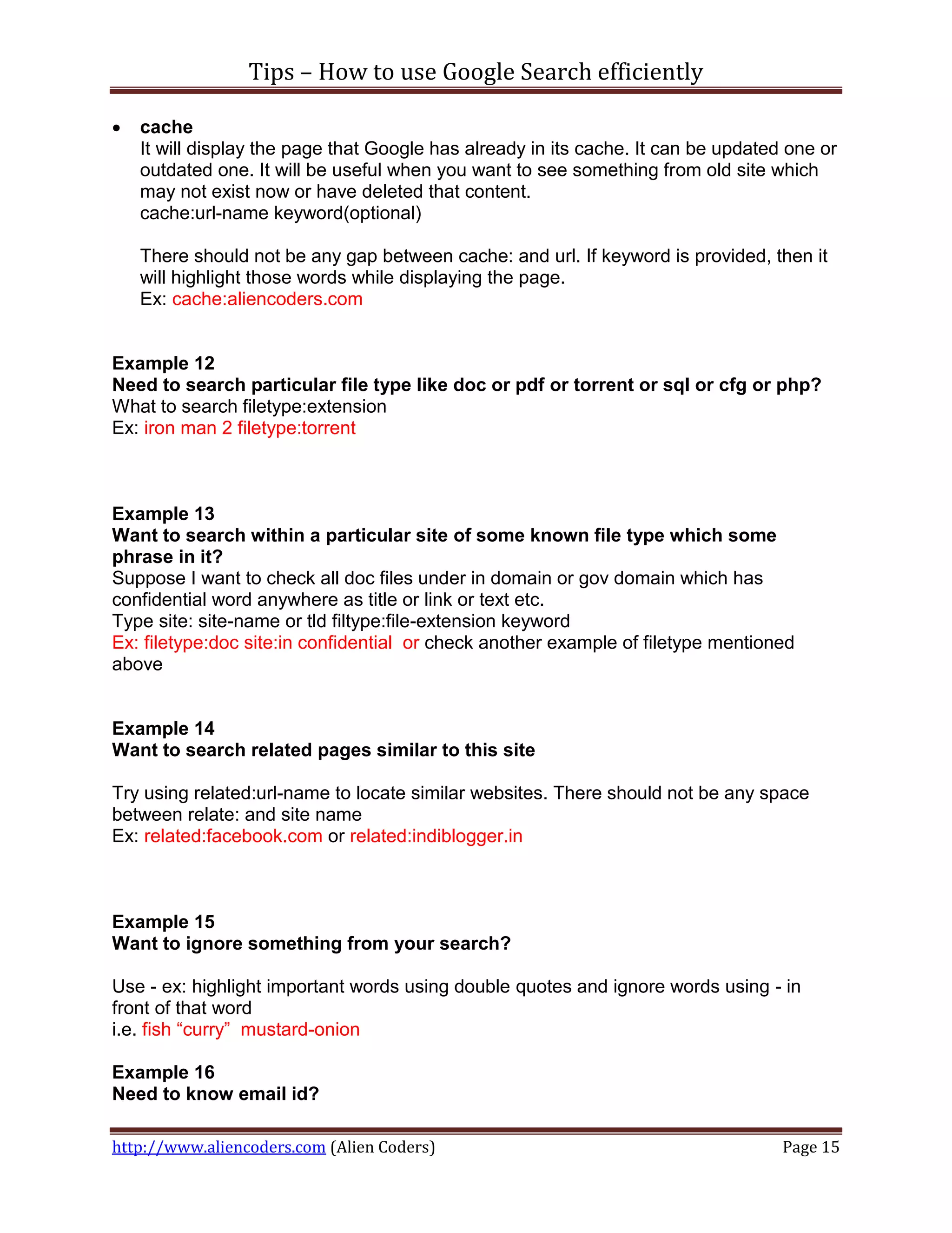 Tips – How to use Google Search efficiently

   cache
    It will display the page that Google has already in its cache. It can be updated one or
    outdated one. It will be useful when you want to see something from old site which
    may not exist now or have deleted that content.
    cache:url-name keyword(optional)

    There should not be any gap between cache: and url. If keyword is provided, then it
    will highlight those words while displaying the page.
    Ex: cache:aliencoders.com


Example 12
Need to search particular file type like doc or pdf or torrent or sql or cfg or php?
What to search filetype:extension
Ex: iron man 2 filetype:torrent



Example 13
Want to search within a particular site of some known file type which some
phrase in it?
Suppose I want to check all doc files under in domain or gov domain which has
confidential word anywhere as title or link or text etc.
Type site: site-name or tld filtype:file-extension keyword
Ex: filetype:doc site:in confidential or check another example of filetype mentioned
above


Example 14
Want to search related pages similar to this site

Try using related:url-name to locate similar websites. There should not be any space
between relate: and site name
Ex: related:facebook.com or related:indiblogger.in



Example 15
Want to ignore something from your search?

Use - ex: highlight important words using double quotes and ignore words using - in
front of that word
i.e. fish “curry” mustard-onion

Example 16
Need to know email id?

http://www.aliencoders.com (Alien Coders)                                           Page 15
 
