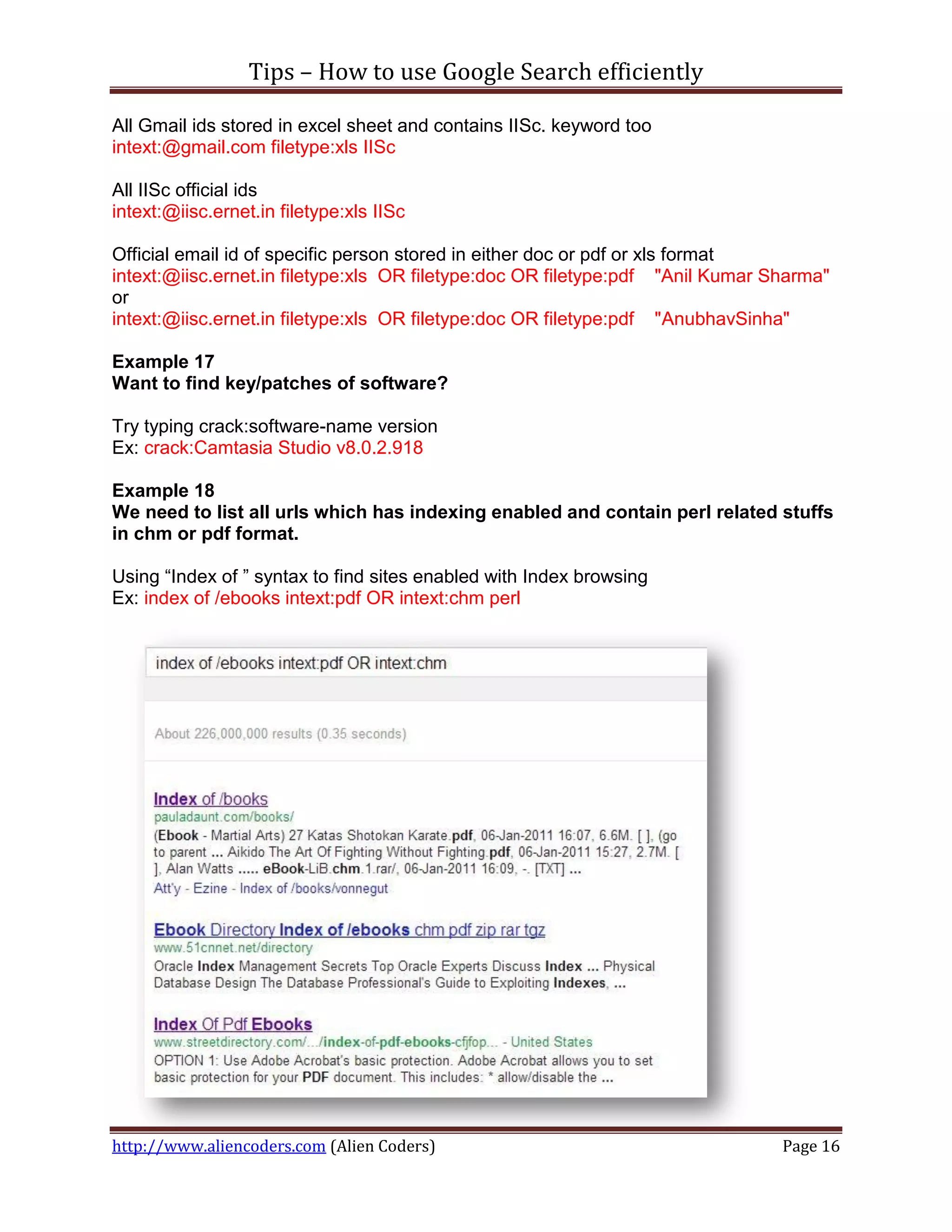 Tips – How to use Google Search efficiently

All Gmail ids stored in excel sheet and contains IISc. keyword too
intext:@gmail.com filetype:xls IISc

All IISc official ids
intext:@iisc.ernet.in filetype:xls IISc

Official email id of specific person stored in either doc or pdf or xls format
intext:@iisc.ernet.in filetype:xls OR filetype:doc OR filetype:pdf "Anil Kumar Sharma"
or
intext:@iisc.ernet.in filetype:xls OR filetype:doc OR filetype:pdf "AnubhavSinha"

Example 17
Want to find key/patches of software?

Try typing crack:software-name version
Ex: crack:Camtasia Studio v8.0.2.918

Example 18
We need to list all urls which has indexing enabled and contain perl related stuffs
in chm or pdf format.

Using “Index of ” syntax to find sites enabled with Index browsing
Ex: index of /ebooks intext:pdf OR intext:chm perl




http://www.aliencoders.com (Alien Coders)                                       Page 16
 