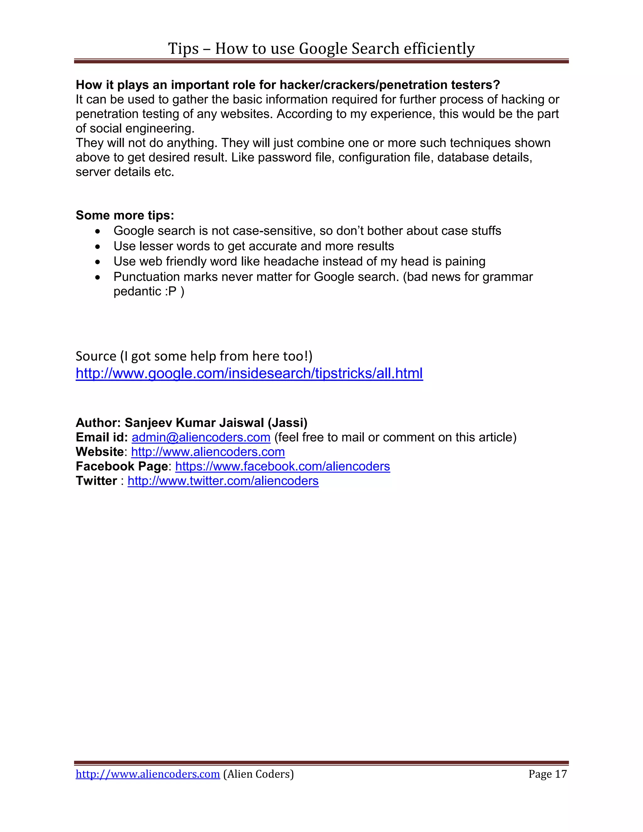 Tips – How to use Google Search efficiently

How it plays an important role for hacker/crackers/penetration testers?
It can be used to gather the basic information required for further process of hacking or
penetration testing of any websites. According to my experience, this would be the part
of social engineering.
They will not do anything. They will just combine one or more such techniques shown
above to get desired result. Like password file, configuration file, database details,
server details etc.


Some more tips:
   Google search is not case-sensitive, so don’t bother about case stuffs
   Use lesser words to get accurate and more results
   Use web friendly word like headache instead of my head is paining
   Punctuation marks never matter for Google search. (bad news for grammar
     pedantic :P )




Source (I got some help from here too!)
http://www.google.com/insidesearch/tipstricks/all.html


Author: Sanjeev Kumar Jaiswal (Jassi)
Email id: admin@aliencoders.com (feel free to mail or comment on this article)
Website: http://www.aliencoders.com
Facebook Page: https://www.facebook.com/aliencoders
Twitter : http://www.twitter.com/aliencoders




http://www.aliencoders.com (Alien Coders)                                          Page 17
 