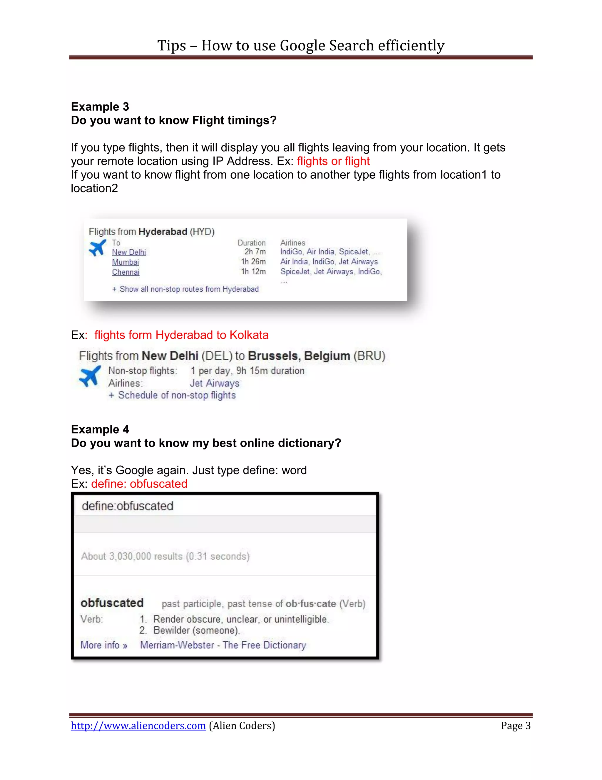 Tips – How to use Google Search efficiently


Example 3
Do you want to know Flight timings?

If you type flights, then it will display you all flights leaving from your location. It gets
your remote location using IP Address. Ex: flights or flight
If you want to know flight from one location to another type flights from location1 to
location2




Ex: flights form Hyderabad to Kolkata




Example 4
Do you want to know my best online dictionary?

Yes, it’s Google again. Just type define: word
Ex: define: obfuscated




http://www.aliencoders.com (Alien Coders)                                                  Page 3
 