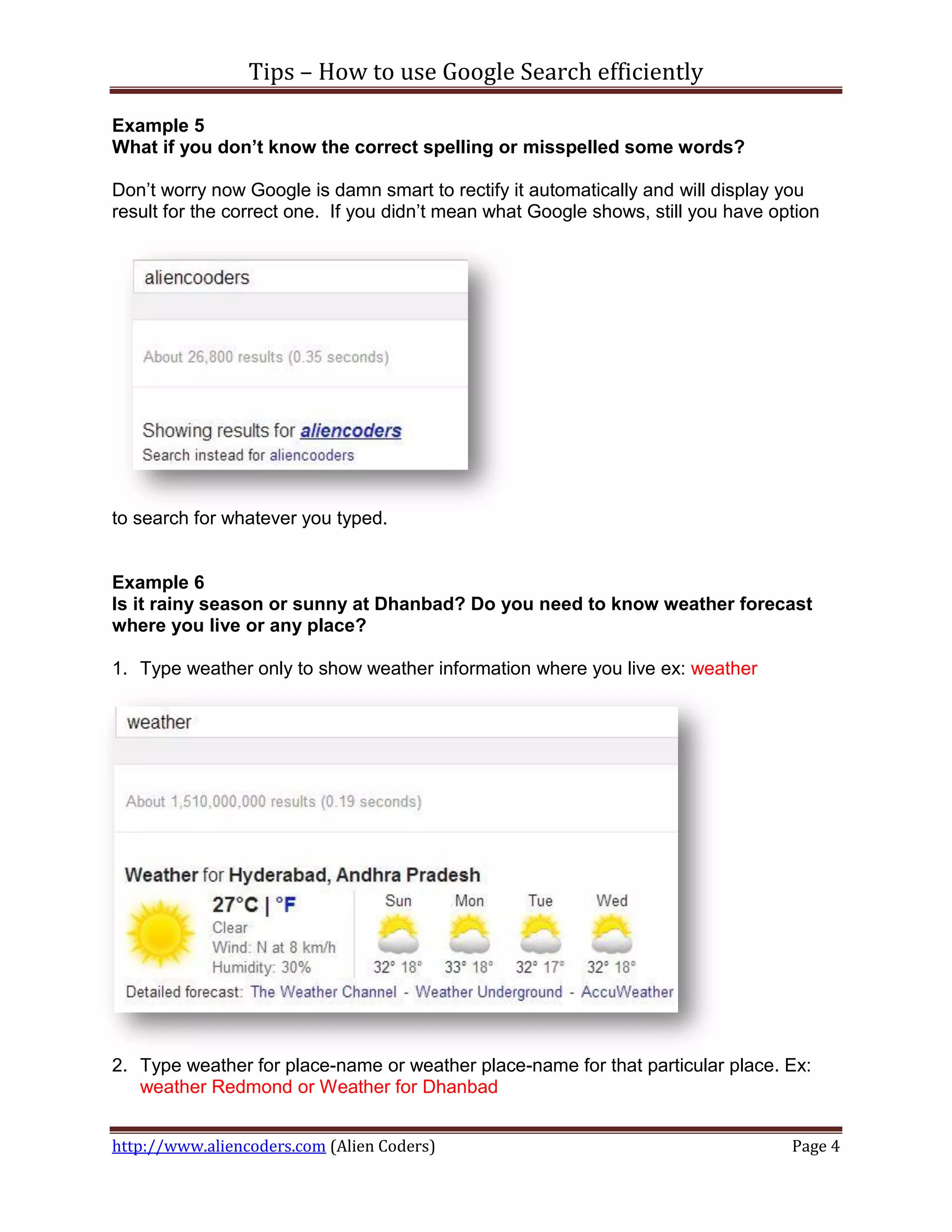 Tips – How to use Google Search efficiently

Example 5
What if you don’t know the correct spelling or misspelled some words?

Don’t worry now Google is damn smart to rectify it automatically and will display you
result for the correct one. If you didn’t mean what Google shows, still you have option




to search for whatever you typed.


Example 6
Is it rainy season or sunny at Dhanbad? Do you need to know weather forecast
where you live or any place?

1. Type weather only to show weather information where you live ex: weather




2. Type weather for place-name or weather place-name for that particular place. Ex:
   weather Redmond or Weather for Dhanbad


http://www.aliencoders.com (Alien Coders)                                          Page 4
 