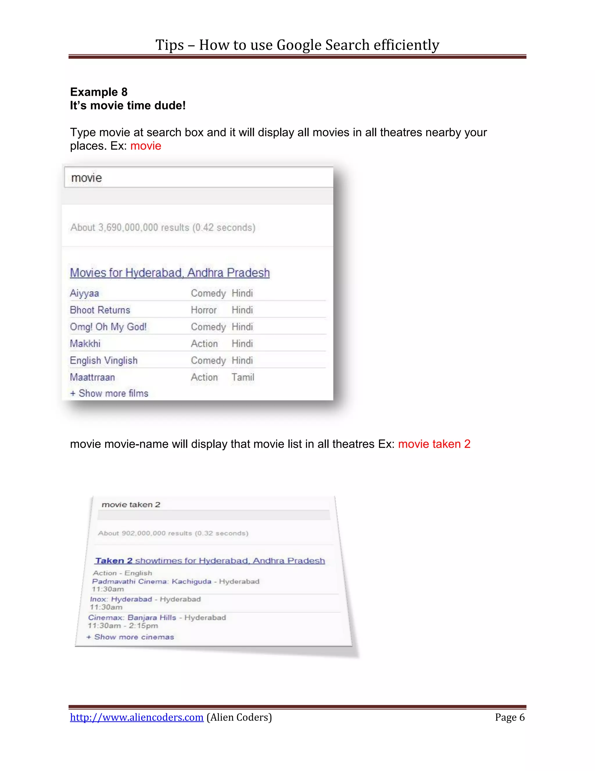 Tips – How to use Google Search efficiently

Example 8
It’s movie time dude!

Type movie at search box and it will display all movies in all theatres nearby your
places. Ex: movie




movie movie-name will display that movie list in all theatres Ex: movie taken 2




http://www.aliencoders.com (Alien Coders)                                             Page 6
 