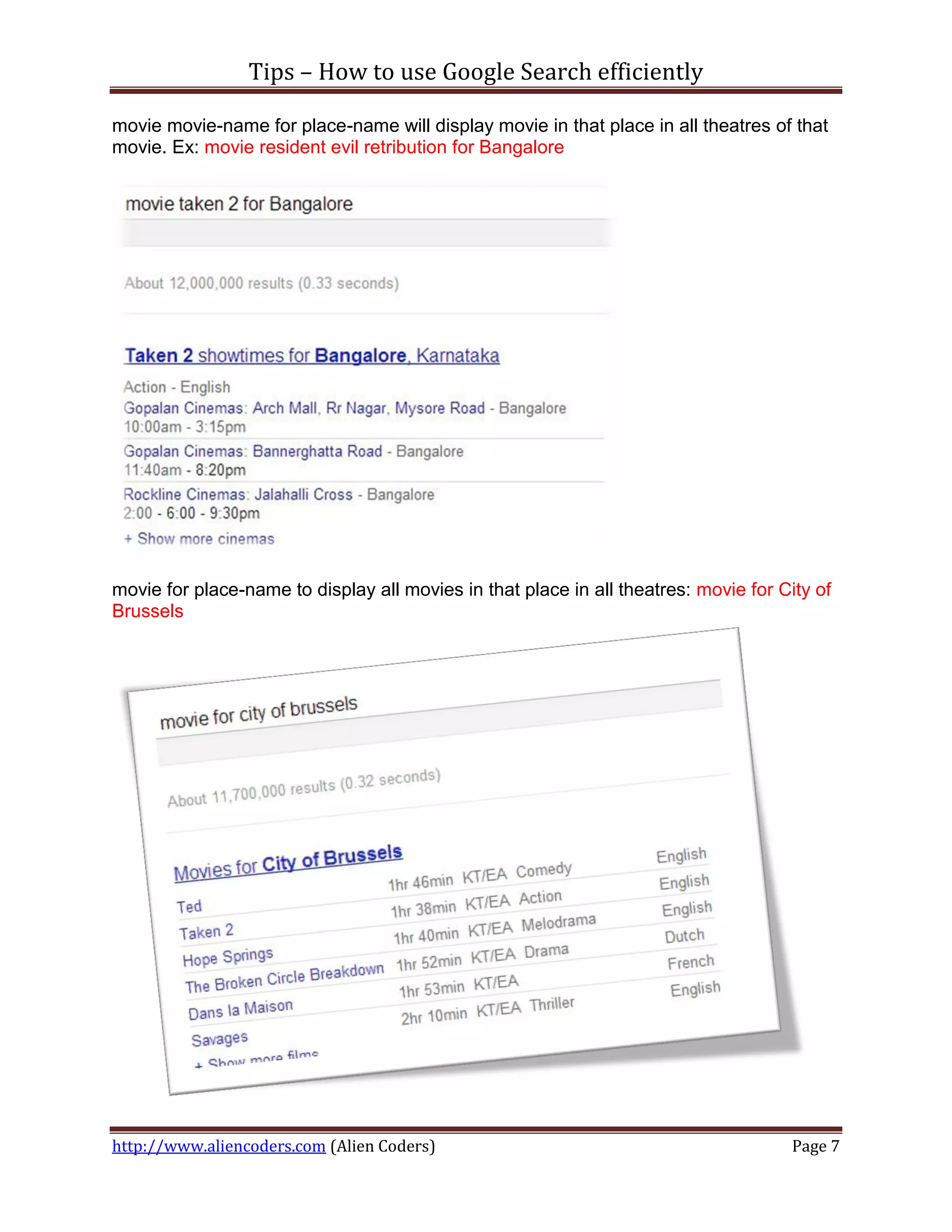 Tips – How to use Google Search efficiently

movie movie-name for place-name will display movie in that place in all theatres of that
movie. Ex: movie resident evil retribution for Bangalore




movie for place-name to display all movies in that place in all theatres: movie for City of
Brussels




http://www.aliencoders.com (Alien Coders)                                             Page 7
 