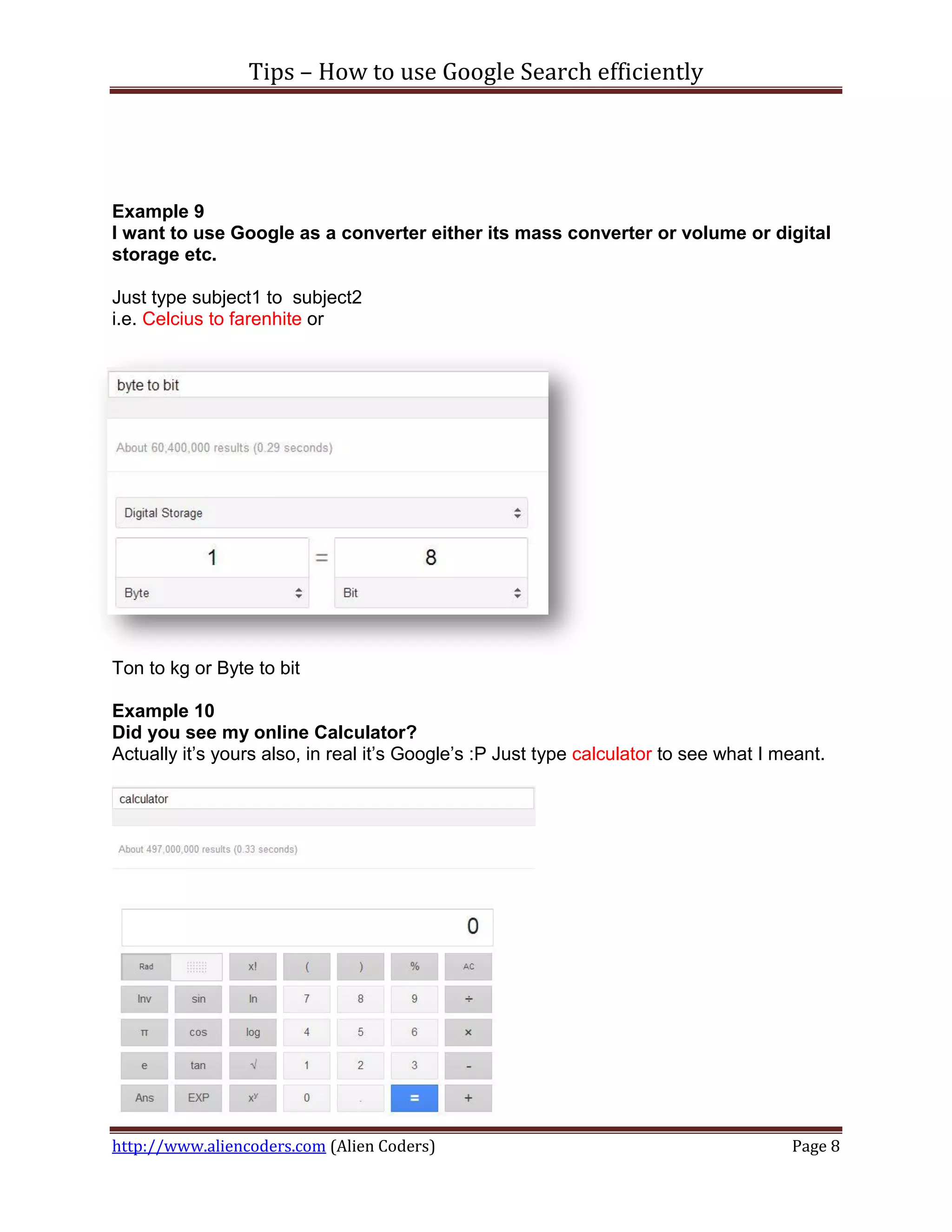 Tips – How to use Google Search efficiently




Example 9
I want to use Google as a converter either its mass converter or volume or digital
storage etc.

Just type subject1 to subject2
i.e. Celcius to farenhite or




Ton to kg or Byte to bit

Example 10
Did you see my online Calculator?
Actually it’s yours also, in real it’s Google’s :P Just type calculator to see what I meant.




http://www.aliencoders.com (Alien Coders)                                              Page 8
 