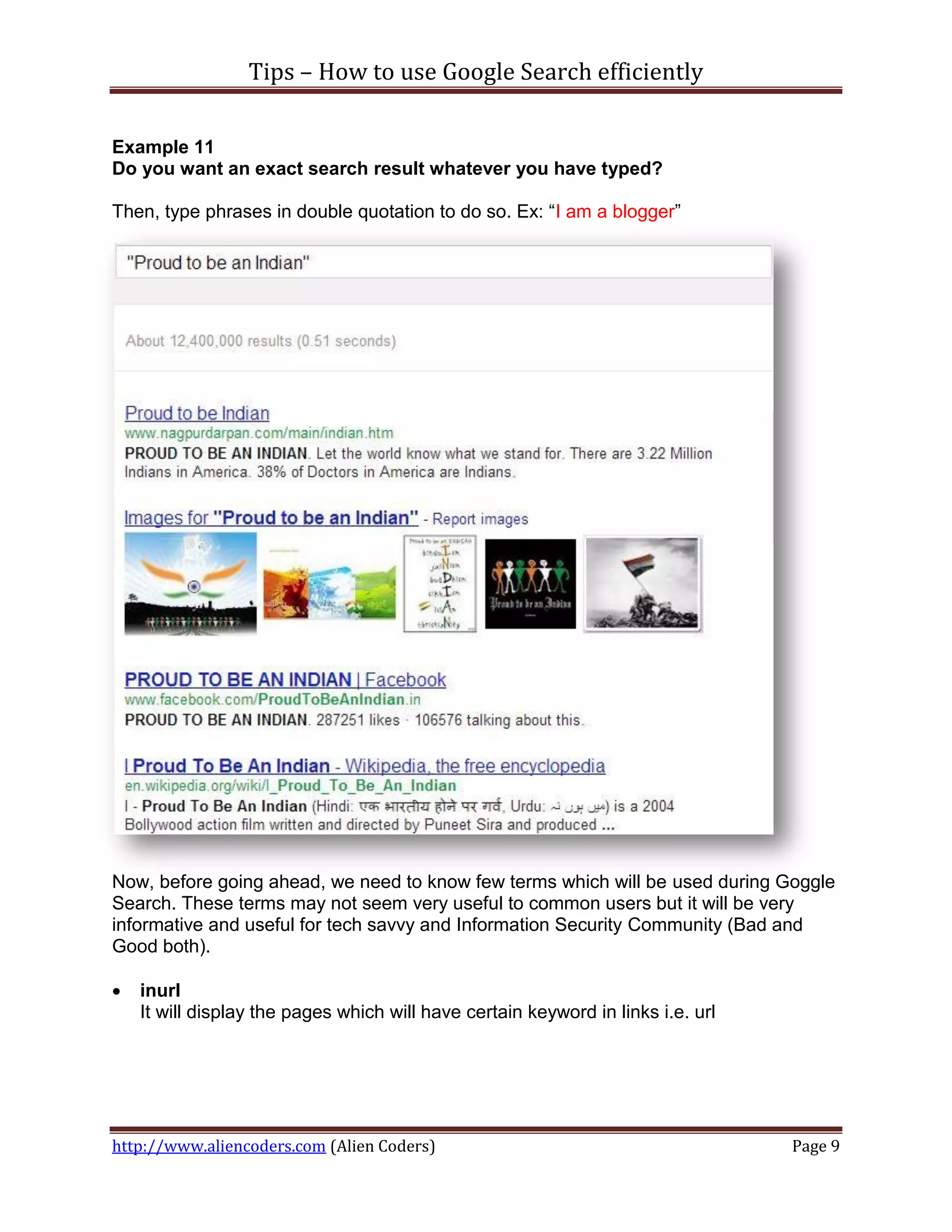 Tips – How to use Google Search efficiently

Example 11
Do you want an exact search result whatever you have typed?

Then, type phrases in double quotation to do so. Ex: “I am a blogger”




Now, before going ahead, we need to know few terms which will be used during Goggle
Search. These terms may not seem very useful to common users but it will be very
informative and useful for tech savvy and Information Security Community (Bad and
Good both).

   inurl
    It will display the pages which will have certain keyword in links i.e. url




http://www.aliencoders.com (Alien Coders)                                         Page 9
 