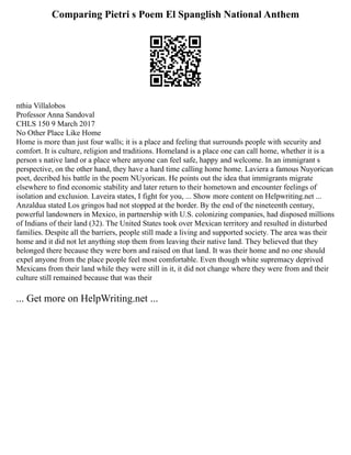 Comparing Pietri s Poem El Spanglish National Anthem
nthia Villalobos
Professor Anna Sandoval
CHLS 150 9 March 2017
No Other Place Like Home
Home is more than just four walls; it is a place and feeling that surrounds people with security and
comfort. It is culture, religion and traditions. Homeland is a place one can call home, whether it is a
person s native land or a place where anyone can feel safe, happy and welcome. In an immigrant s
perspective, on the other hand, they have a hard time calling home home. Laviera a famous Nuyorican
poet, decribed his battle in the poem NUyorican. He points out the idea that immigrants migrate
elsewhere to find economic stability and later return to their hometown and encounter feelings of
isolation and exclusion. Laveira states, I fight for you, ... Show more content on Helpwriting.net ...
Anzaldua stated Los gringos had not stopped at the border. By the end of the nineteenth century,
powerful landowners in Mexico, in partnership with U.S. colonizing companies, had disposed millions
of Indians of their land (32). The United States took over Mexican territory and resulted in disturbed
families. Despite all the barriers, people still made a living and supported society. The area was their
home and it did not let anything stop them from leaving their native land. They believed that they
belonged there because they were born and raised on that land. It was their home and no one should
expel anyone from the place people feel most comfortable. Even though white supremacy deprived
Mexicans from their land while they were still in it, it did not change where they were from and their
culture still remained because that was their
... Get more on HelpWriting.net ...
 