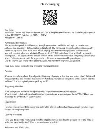 Plastic Surgery
Due Date:
Persuasive Outline and Speech Presentation: Due in Dropbox (Outline) and on YouTube (Video) on or
before TUESDAY, October 15, 2013 (11:50PM)
Assignment Details:
Purpose and Information:
The persuasive speech is deliberative. It employs emotion, credibility, and logic to convince an
audience that a narrowly defined action is beneficial. The persuasive proposition (thesis) is generally
supported by two to three main ideas which employ about two to three pieces of evidence each.
You will be using Monroe s Motivated Sequence (p. 139 140 in the hard copy textbook) to organize
your speech. This organizational pattern focuses on the audience s motivation and getting the audience
to act. Following the steps in the sequence is ... Show more content on Helpwriting.net ...
Use the sources you found while preparing your Annotated Bibliography Assignment.
Keep these things in mind while preparing your presentation:
Purpose
Why are you talking about this subject to this group of people at this time and in this place? What will
be accomplished as a result of this endeavor? What are your ethical obligations to this subject and this
audience? Are you a good person speaking well?
Supporting Materials
What background materials have you selected to provide context for your speech?
What types of verbal and visual evidence have you selected to support your thesis? Why? Have you
evaluated the credibility of your evidence?
Organization
How have you arranged the supporting material to interest and involve this audience? How have you
created a strategic argument?
Delivery Rehearsal
Have you developed a relationship with this speech? How do you plan to use your voice and body to
make this speech effective? What is your rehearsal schedule?
References and Works cited
 