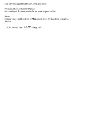 Cite all works according to APA style guidelines
Persuasive Speech Sample Outline
(the text in red does not need to be included in your outline)
Name:
Speech Title: The High Cost of Medication: How We Can Help Ourselves
Speech
... Get more on HelpWriting.net ...
 