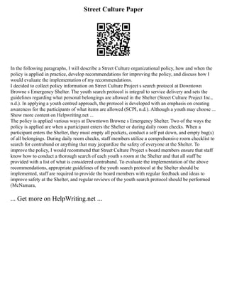 Street Culture Paper
In the following paragraphs, I will describe a Street Culture organizational policy, how and when the
policy is applied in practice, develop recommendations for improving the policy, and discuss how I
would evaluate the implementation of my recommendations.
I decided to collect policy information on Street Culture Project s search protocol at Downtown
Browne s Emergency Shelter. The youth search protocol is integral to service delivery and sets the
guidelines regarding what personal belongings are allowed in the Shelter (Street Culture Project Inc.,
n.d.). In applying a youth centred approach, the protocol is developed with an emphasis on creating
awareness for the participants of what items are allowed (SCPI, n.d.). Although a youth may choose ...
Show more content on Helpwriting.net ...
The policy is applied various ways at Downtown Browne s Emergency Shelter. Two of the ways the
policy is applied are when a participant enters the Shelter or during daily room checks. When a
participant enters the Shelter, they must empty all pockets, conduct a self pat down, and empty bag(s)
of all belongings. During daily room checks, staff members utilize a comprehensive room checklist to
search for contraband or anything that may jeopardize the safety of everyone at the Shelter. To
improve the policy, I would recommend that Street Culture Project s board members ensure that staff
know how to conduct a thorough search of each youth s room at the Shelter and that all staff be
provided with a list of what is considered contraband. To evaluate the implementation of the above
recommendations, appropriate guidelines of the youth search protocol at the Shelter should be
implemented, staff are required to provide the board members with regular feedback and ideas to
improve safety at the Shelter, and regular reviews of the youth search protocol should be performed
(McNamara,
... Get more on HelpWriting.net ...
 