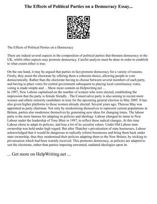 The Effects of Political Parties on a Democracy Essay...
The Effects of Political Parties on a Democracy
There are indeed several aspects in the composition of political parties that threaten democracy in the
UK, whilst other aspects may promote democracy. Careful analysis must be done in order to establish
to what extent either is true.
On the one hand, it may be argued that parties in fact promote democracy for a variety of reasons.
Firstly, they assist the electorate by offering them a coherent choice, allowing people to vote
democratically. Rather than the electorate having to choose between several members of each party,
and having to place votes for central government subsequent to placing local constituency votes,
voting is made simple and ... Show more content on Helpwriting.net ...
In 1997, New Labour capitalised on the number of women who were elected, establishing the
impression that the party is female friendly . The Conservative party is also aiming to recruit more
women and ethnic minority candidates in time for the upcoming general election in May 2005. It has
also given higher platforms to those women already elected: Several years ago, Theresa May was
appointed as party chairman. Not only by modernising themselves to represent current populations in
Britain, parties also modernise themselves by generating new ideas for changing times. The labour
party is the most famous for adapting its policies and ideology. Labour changed its name to New
Labour under the leadership of Tony Blair in 1997, to reflect these radical changes. At this time
Labour chose to adapt its policies, and lose a lot of its socialist values. Under Old Labour state
ownership was held under high regard. But after Thatcher s privatisation of state businesses, Labour
acknowledged that it would be dangerous to radically reform businesses and bring them back under
state ownership, thus they modernised their policies adapting them to the New Britain, by sticking to
privatisation which had been warmly received. This promotes democracy, as policies are adapted to
suit the electorate, rather than parties imposing unwanted, outdated ideologies upon its
... Get more on HelpWriting.net ...
 