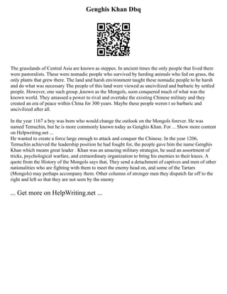 Genghis Khan Dbq
The grasslands of Central Asia are known as steppes. In ancient times the only people that lived there
were pastoralists. These were nomadic people who survived by herding animals who fed on grass, the
only plants that grew there. The land and harsh environment taught these nomadic people to be harsh
and do what was necessary The people of this land were viewed as uncivilized and barbaric by settled
people. However, one such group ,known as the Mongols, soon conquered much of what was the
known world. They amassed a power to rival and overtake the existing Chinese military and they
created an era of peace within China for 300 years. Maybe these people weren t so barbaric and
uncivilized after all.
In the year 1167 a boy was born who would change the outlook on the Mongols forever. He was
named Temuchin, but he is more commonly known today as Genghis Khan. For ... Show more content
on Helpwriting.net ...
He wanted to create a force large enough to attack and conquer the Chinese. In the year 1206,
Temuchin achieved the leadership position he had fought for, the people gave him the name Genghis
Khan which means great leader . Khan was an amazing military strategist, he used an assortment of
tricks, psychological warfare, and extraordinary organization to bring his enemies to their knees. A
quote from the History of the Mongols says that, They send a detachment of captives and men of other
nationalities who are fighting with them to meet the enemy head on, and some of the Tartars
(Mongols) may perhaps accompany them. Other columns of stronger men they dispatch far off to the
right and left so that they are not seen by the enemy
... Get more on HelpWriting.net ...
 