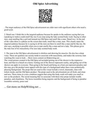 Old Spice Advertising
. The target audience of the Old Spice advertisement are older men with significant others who need a
good scent.
2. Detail one: I think this is the targeted audience because he speaks to the audience saying that you
(speaking to males) could smell like me if you stop using the lady scented body wash. Saying to other
men, stop smelling like a girl and instead use Old Spice and smell like a man. Detail two: At the end
of the video there is a phrase on the screen that reads, smell like a man, man. This clearly states the
targeted audience because he is saying to all the men out there to smell like a man and be like me. He
also says, anything is possible when you re man smells like a man and not a lady. This phrase gives
the man fear of his masculinity if he uses lady scented body wash.
3. The man in the Old Spice advertisement is shirtless and showing his muscles. He also has a deep
voice. These are qualities our society tends to associate with masculinity, and makes the scrawny man
watching this want to look ... Show more content on Helpwriting.net ...
The visual picture created in the Old Spice ad included getting out of the shower to the expensive
boat, and then to a beach on a horse. Getting out of the shower represents reality, and getting out of the
shower can apply to everyone. Then going to the beach and being on a boat can represent paradise and
this may give the product more appeal with this type of a background rather than a non aesthetically
pleasing background. The props that are used in this visual include a towel, diamonds, clam with
tickets inside, and the Old Spice product. The props used in the advertisement are all fresh, and clean
and new. These items in a new condition suggest that using this body wash will make you smell as
new as the products. The social meaning that we associate with these ritzy props include wealth,
paradise, and cleanliness. The horse resembles being majestic and the background of being in paradise
resembles serenity, peace and
... Get more on HelpWriting.net ...
 